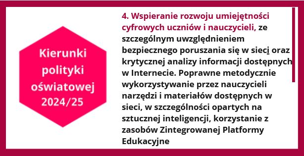 Kierunki polityki oświatowej 2024/25. Kierunek 4. Wspieranie rozwoju umiejętności cyfrowych uczniów i nauczycieli, ze szczególnym uwzględnieniem bezpiecznego poruszania się w sieci oraz krytycznej analizy informacji dostępnych w Internecie. Poprawne metodycznie wykorzystywanie przez nauczycieli narzędzi i materiałów dostępnych w sieci, w szczególności opartych na sztucznej inteligencji, korzystanie z zasobów Zintegrowanej Platformy Edukacyjnej